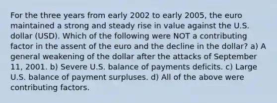 For the three years from early 2002 to early 2005, the euro maintained a strong and steady rise in value against the U.S. dollar (USD). Which of the following were NOT a contributing factor in the assent of the euro and the decline in the dollar? a) A general weakening of the dollar after the attacks of September 11, 2001. b) Severe U.S. balance of payments deficits. c) Large U.S. balance of payment surpluses. d) All of the above were <a href='https://www.questionai.com/knowledge/kjn2VvLRoa-contributing-factors' class='anchor-knowledge'>contributing factors</a>.