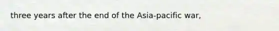 three years after the end of the Asia-pacific war,