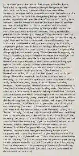 In the three years *Ikemefuna* has stayed with Okonkwo's family, he has greatly influenced Nwoye. Nwoye now takes pleasure in performing the masculine tasks around the household, whereas before *Ikemefuna* came, he had more of a predilection for the feminine. Nwoye truly enjoys "women's" stories, especially folktales like that of Vulture and the Sky. Now, however, now he listens instead to Okonkwo's tales of warfare and head-hunting, both to please Okonkwo and emulate *Ikemefuna*. Okonkwo approves of Nwoye's shift toward the masculine behaviors and entertainment, having worried for years about his tendency to enjoy all things feminine. One day while everyone is working, a swarm of locusts darkens the sky. At night, the cloud of locusts descends. No need to worry, the locusts are considered a delicious treat among the Umuofia, so the people gather them to feast on for days. (Maybe they're slimy yet satisfying? Or crunchy yet scrumptious?) Anyway, the village rejoices and snacks away. While Okonkwo is enjoying his locusts, *Ezedu*, a respected elder arrives with a message: the village (or rather the Umuofia Oracle) has decided to kill *Ikemefuna* in punishment of the crime committed long ago against Umuofia. *Ezedu* advises Okonkwo to obey the command, but have nothing to do with the actual execution, since *Ikemefuna* "calls you father." Okonkwo lies to *Ikemefuna*, telling him that he's being sent back to his own village. The entire household intuits the truth and reacts somberly, but can do nothing about it. Even *Ikemefuna* doesn't really believe he's going home. A posse of men, including Okonkwo, "accompanies" *Ikemefuna* out into the wilderness to take him home (or slaughter him). As they walk, *Ikemefuna* is lulled into a false sense of security, telling himself that Okonkwo is his real father and would do nothing to hurt him. He convinces himself that he is really going home and occupies himself with a childhood song that his biological mother had taught him. When the time comes, Okonkwo is told to go to the back of the pack and do nothing. The men cut *Ikemefuna* down with their machetes and *Ikemefuna* cries out for Okonkwo, calling him "father." In reply, Okonkwo steps forward and delivers the killing blow to his adoptive son. (*Ikemefuna* is all, "Et tu, Brute?" OK, not really, because that's actually Julius Caesar, but the poor kid probably feels the same way.) If you're wondering why on earth Okonkwo slashed *Ikemefuna*, it's a lame macho reason: Okonkwo is afraid of his peers thinking he's weak. When Okonkwo returns home, Nwoye immediately knows what's happened and "something seemed to give way inside him, like the snapping of a tightened bow." This is the second time Nwoye has felt this way. The first occasion was the previous year during harvest season when he had heard the voice of an infant crying from the deep woods. It is customary of the Umuofia to discard infant twins in the Evil Forest (because they are considered an abomination to the earth).