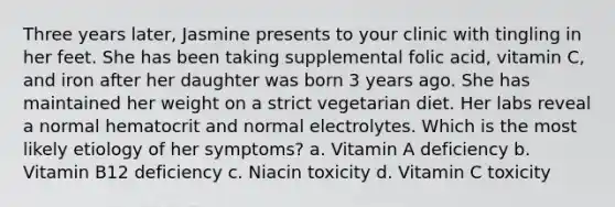 Three years later, Jasmine presents to your clinic with tingling in her feet. She has been taking supplemental folic acid, vitamin C, and iron after her daughter was born 3 years ago. She has maintained her weight on a strict vegetarian diet. Her labs reveal a normal hematocrit and normal electrolytes. Which is the most likely etiology of her symptoms? a. Vitamin A deficiency b. Vitamin B12 deficiency c. Niacin toxicity d. Vitamin C toxicity