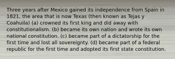 Three years after Mexico gained its independence from Spain in 1821, the area that is now Texas (then known as Tejas y Coahuila) (a) crowned its first king and did away with constitutionalism. (b) became its own nation and wrote its own national constitution. (c) became part of a dictatorship for the first time and lost all sovereignty. (d) became part of a federal republic for the first time and adopted its first state constitution.