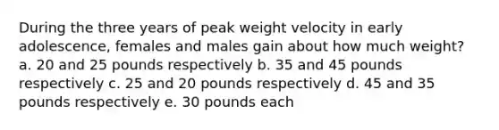 During the three years of peak weight velocity in early adolescence, females and males gain about how much weight? a. 20 and 25 pounds respectively b. 35 and 45 pounds respectively c. 25 and 20 pounds respectively d. 45 and 35 pounds respectively e. 30 pounds each