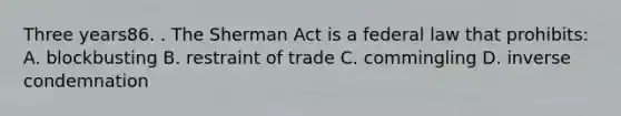 Three years86. . The Sherman Act is a federal law that prohibits: A. blockbusting B. restraint of trade C. commingling D. inverse condemnation