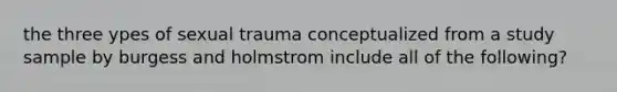 the three ypes of sexual trauma conceptualized from a study sample by burgess and holmstrom include all of the following?