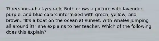 Three-and-a-half-year-old Ruth draws a picture with lavender, purple, and blue colors intermixed with green, yellow, and brown. "It's a boat on the ocean at sunset, with whales jumping all around it!" she explains to her teacher. Which of the following does this explain?