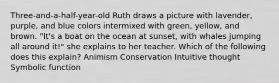 Three-and-a-half-year-old Ruth draws a picture with lavender, purple, and blue colors intermixed with green, yellow, and brown. "It's a boat on the ocean at sunset, with whales jumping all around it!" she explains to her teacher. Which of the following does this explain? Animism Conservation Intuitive thought Symbolic function