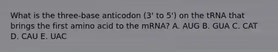 What is the three-base anticodon (3' to 5') on the tRNA that brings the first amino acid to the mRNA? A. AUG B. GUA C. CAT D. CAU E. UAC