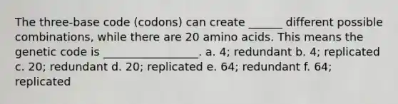 The three-base code (codons) can create ______ different possible combinations, while there are 20 <a href='https://www.questionai.com/knowledge/k9gb720LCl-amino-acids' class='anchor-knowledge'>amino acids</a>. This means the genetic code is _________________. a. 4; redundant b. 4; replicated c. 20; redundant d. 20; replicated e. 64; redundant f. 64; replicated