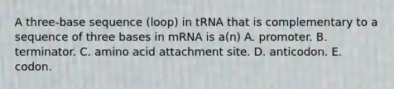 A three-base sequence (loop) in tRNA that is complementary to a sequence of three bases in mRNA is a(n) A. promoter. B. terminator. C. amino acid attachment site. D. anticodon. E. codon.