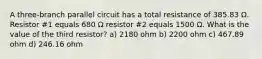 A three-branch parallel circuit has a total resistance of 385.83 Ω. Resistor #1 equals 680 Ω resistor #2 equals 1500 Ω. What is the value of the third resistor? a) 2180 ohm b) 2200 ohm c) 467.89 ohm d) 246.16 ohm