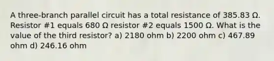 A three-branch parallel circuit has a total resistance of 385.83 Ω. Resistor #1 equals 680 Ω resistor #2 equals 1500 Ω. What is the value of the third resistor? a) 2180 ohm b) 2200 ohm c) 467.89 ohm d) 246.16 ohm