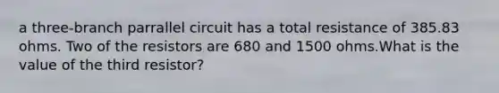 a three-branch parrallel circuit has a total resistance of 385.83 ohms. Two of the resistors are 680 and 1500 ohms.What is the value of the third resistor?