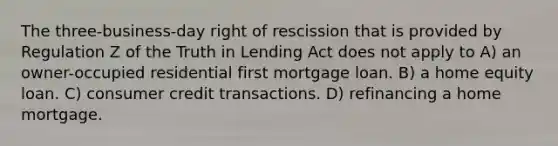 The three-business-day right of rescission that is provided by Regulation Z of the Truth in Lending Act does not apply to A) an owner-occupied residential first mortgage loan. B) a home equity loan. C) consumer credit transactions. D) refinancing a home mortgage.