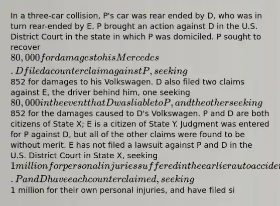 In a three-car collision, P's car was rear ended by D, who was in turn rear-ended by E. P brought an action against D in the U.S. District Court in the state in which P was domiciled. P sought to recover 80,000 for damages to his Mercedes. D filed a counterclaim against P, seeking852 for damages to his Volkswagen. D also filed two claims against E, the driver behind him, one seeking 80,000 in the event that D was liable to P, and the other seeking852 for the damages caused to D's Volkswagen. P and D are both citizens of State X; E is a citizen of State Y. Judgment was entered for P against D, but all of the other claims were found to be without merit. E has not filed a lawsuit against P and D in the U.S. District Court in State X, seeking 1 million for personal injuries suffered in the earlier auto accident. P and D have each counterclaimed, seeking1 million for their own personal injuries, and have filed si