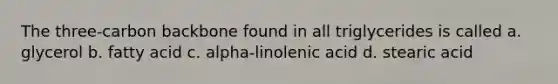 The three-carbon backbone found in all triglycerides is called a. glycerol b. fatty acid c. alpha-linolenic acid d. stearic acid