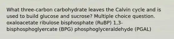 What three-carbon carbohydrate leaves the Calvin cycle and is used to build glucose and sucrose? Multiple choice question. oxaloacetate ribulose bisphosphate (RuBP) 1,3-bisphosphoglyercate (BPG) phosphoglyceraldehyde (PGAL)