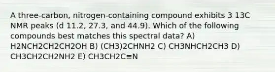 A three-carbon, nitrogen-containing compound exhibits 3 13C NMR peaks (d 11.2, 27.3, and 44.9). Which of the following compounds best matches this spectral data? A) H2NCH2CH2CH2OH B) (CH3)2CHNH2 C) CH3NHCH2CH3 D) CH3CH2CH2NH2 E) CH3CH2C≡N