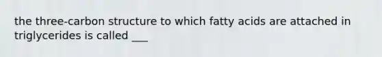 the three-carbon structure to which fatty acids are attached in triglycerides is called ___