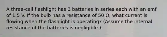 A three-cell flashlight has 3 batteries in series each with an emf of 1.5 V. If the bulb has a resistance of 50 Ω, what current is flowing when the flashlight is operating? (Assume the internal resistance of the batteries is negligible.)