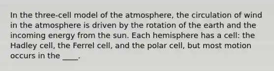 In the three-cell model of the atmosphere, the circulation of wind in the atmosphere is driven by the rotation of the earth and the incoming energy from the sun. Each hemisphere has a cell: the Hadley cell, the Ferrel cell, and the polar cell, but most motion occurs in the ____.