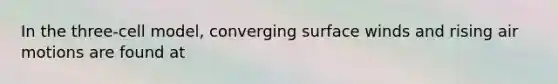 In the three-cell model, converging surface winds and rising air motions are found at