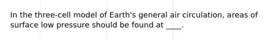 In the three-cell model of Earth's general air circulation, areas of surface low pressure should be found at ____.