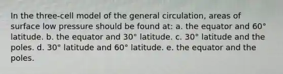 In the three-cell model of the general circulation, areas of surface low pressure should be found at: a. the equator and 60° latitude. b. the equator and 30° latitude. c. 30° latitude and the poles. d. 30° latitude and 60° latitude. e. the equator and the poles.