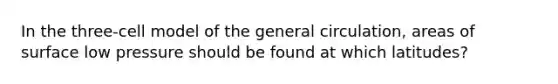 In the three-cell model of the general circulation, areas of surface low pressure should be found at which latitudes?
