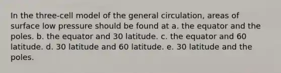 In the three-cell model of the general circulation, areas of surface low pressure should be found at a. the equator and the poles. b. the equator and 30 latitude. c. the equator and 60 latitude. d. 30 latitude and 60 latitude. e. 30 latitude and the poles.