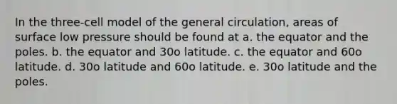 In the three-cell model of the general circulation, areas of surface low pressure should be found at a. the equator and the poles. b. the equator and 30o latitude. c. the equator and 60o latitude. d. 30o latitude and 60o latitude. e. 30o latitude and the poles.