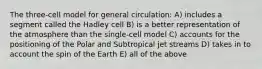 The three-cell model for general circulation: A) includes a segment called the Hadley cell B) is a better representation of the atmosphere than the single-cell model C) accounts for the positioning of the Polar and Subtropical jet streams D) takes in to account the spin of the Earth E) all of the above