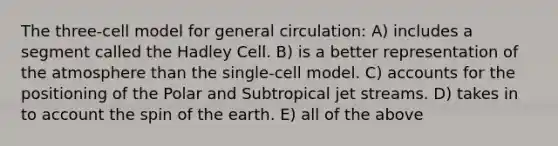 The three-cell model for general circulation: A) includes a segment called the Hadley Cell. B) is a better representation of the atmosphere than the single-cell model. C) accounts for the positioning of the Polar and Subtropical jet streams. D) takes in to account the spin of the earth. E) all of the above