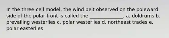 In the three-cell model, the wind belt observed on the poleward side of the polar front is called the ______________. a. doldrums b. prevailing westerlies c. polar westerlies d. northeast trades e. polar easterlies