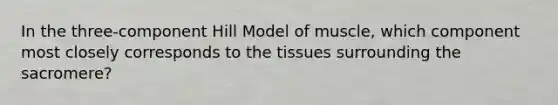 In the three-component Hill Model of muscle, which component most closely corresponds to the tissues surrounding the sacromere?