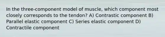 In the three-component model of muscle, which component most closely corresponds to the tendon? A) Contrastic component B) Parallel elastic component C) Series elastic component D) Contractile component