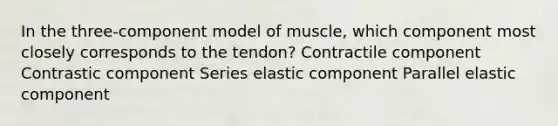 In the three-component model of muscle, which component most closely corresponds to the tendon? Contractile component Contrastic component Series elastic component Parallel elastic component