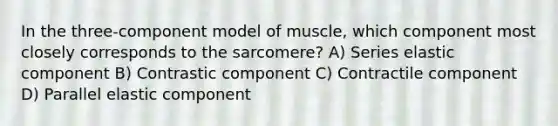 In the three-component model of muscle, which component most closely corresponds to the sarcomere? A) Series elastic component B) Contrastic component C) Contractile component D) Parallel elastic component