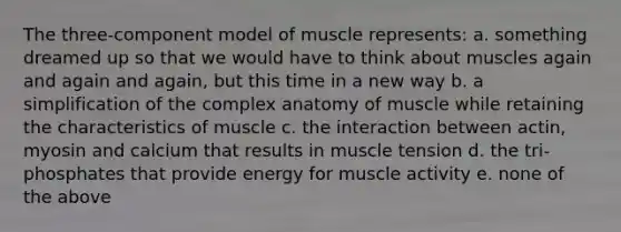 The three-component model of muscle represents: a. something dreamed up so that we would have to think about muscles again and again and again, but this time in a new way b. a simplification of the complex anatomy of muscle while retaining the characteristics of muscle c. the interaction between actin, myosin and calcium that results in muscle tension d. the tri-phosphates that provide energy for muscle activity e. none of the above