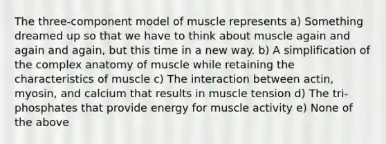 The three-component model of muscle represents a) Something dreamed up so that we have to think about muscle again and again and again, but this time in a new way. b) A simplification of the complex anatomy of muscle while retaining the characteristics of muscle c) The interaction between actin, myosin, and calcium that results in muscle tension d) The tri-phosphates that provide energy for muscle activity e) None of the above