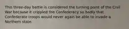This three-day battle is considered the turning point of the Civil War because it crippled the Confederacy so badly that Confederate troops would never again be able to invade a Northern state.