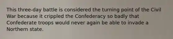 This three-day battle is considered the turning point of the Civil War because it crippled the Confederacy so badly that Confederate troops would never again be able to invade a Northern state.