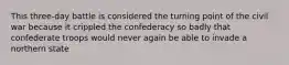 This three-day battle is considered the turning point of the civil war because it crippled the confederacy so badly that confederate troops would never again be able to invade a northern state
