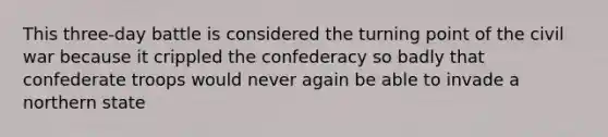 This three-day battle is considered the turning point of the civil war because it crippled the confederacy so badly that confederate troops would never again be able to invade a northern state