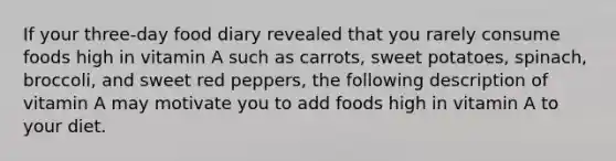 If your three-day food diary revealed that you rarely consume foods high in vitamin A such as carrots, sweet potatoes, spinach, broccoli, and sweet red peppers, the following description of vitamin A may motivate you to add foods high in vitamin A to your diet.