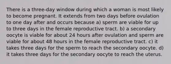 There is a three-day window during which a woman is most likely to become pregnant. It extends from two days before ovulation to one day after and occurs because a) sperm are viable for up to three days in the female reproductive tract. b) a secondary oocyte is viable for about 24 hours after ovulation and sperm are viable for about 48 hours in the female reproductive tract. c) it takes three days for the sperm to reach the secondary oocyte. d) it takes three days for the secondary oocyte to reach the uterus.