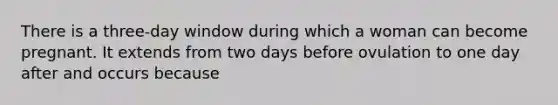 There is a three-day window during which a woman can become pregnant. It extends from two days before ovulation to one day after and occurs because