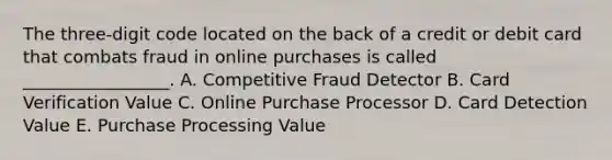 The three-digit code located on the back of a credit or debit card that combats fraud in online purchases is called _________________. A. Competitive Fraud Detector B. Card Verification Value C. Online Purchase Processor D. Card Detection Value E. Purchase Processing Value