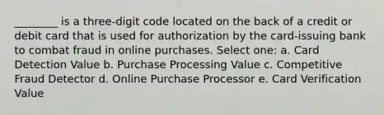 ________ is a three-digit code located on the back of a credit or debit card that is used for authorization by the card-issuing bank to combat fraud in online purchases. Select one: a. Card Detection Value b. Purchase Processing Value c. Competitive Fraud Detector d. Online Purchase Processor e. Card Verification Value