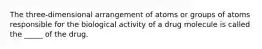 The three-dimensional arrangement of atoms or groups of atoms responsible for the biological activity of a drug molecule is called the _____ of the drug.