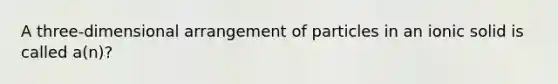 A three-dimensional arrangement of particles in an ionic solid is called a(n)?